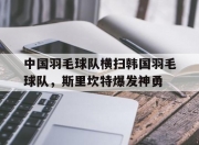 开云官网-中国羽毛球队横扫韩国羽毛球队，斯里坎特爆发神勇的简单介绍