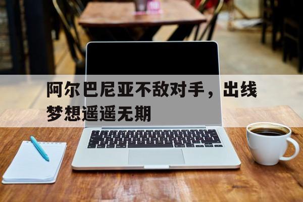 阿尔巴尼亚不敌对手，出线梦想遥遥无期的简单介绍