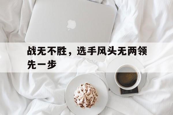 关于战无不胜,选手风头无两领先一步的信息 关于战无不胜,选手风头无两领先一步的信息