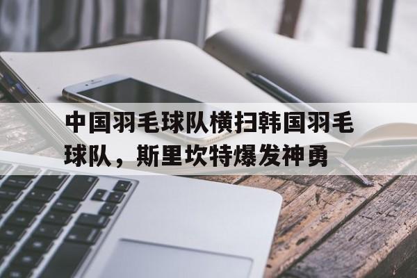中国羽毛球队横扫韩国羽毛球队,斯里坎特爆发神勇的简单介绍 中国羽毛球队横扫韩国羽毛球队,斯里坎特爆发神勇的简单介绍